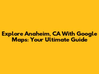 Explore Anaheim, CA With Google Maps: Your Ultimate Guide