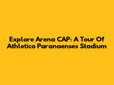 Explore Arena CAP: A Tour Of Athletico Paranaense's Stadium