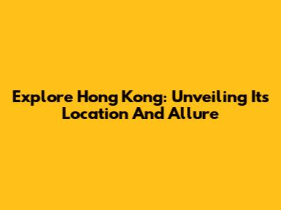 Explore Hong Kong: Unveiling Its Location And Allure