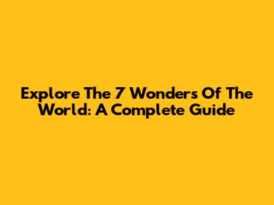 Explore The 7 Wonders Of The World: A Complete Guide