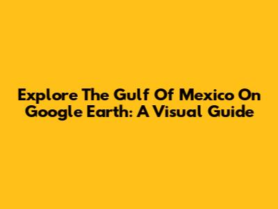 Explore The Gulf Of Mexico On Google Earth: A Visual Guide