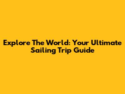 Explore The World: Your Ultimate Sailing Trip Guide