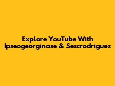 Explore YouTube With Ipseogeorginase & Sescrodriguez