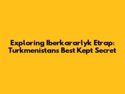 Exploring Iberkararlyk Etrap: Turkmenistan's Best Kept Secret