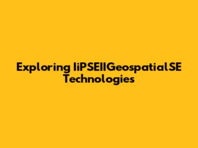 Exploring IiPSEIIGeospatialSE Technologies