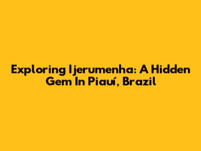Exploring Ijerumenha: A Hidden Gem In Piauí, Brazil