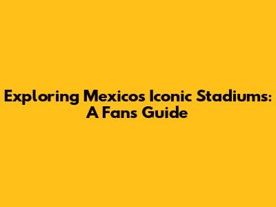 Exploring Mexico's Iconic Stadiums: A Fan's Guide