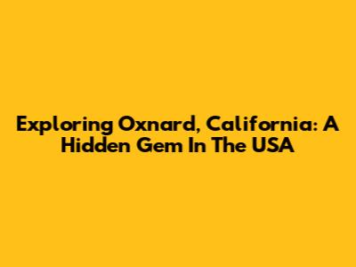 Exploring Oxnard, California: A Hidden Gem In The USA