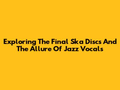 Exploring The Final Ska Discs And The Allure Of Jazz Vocals