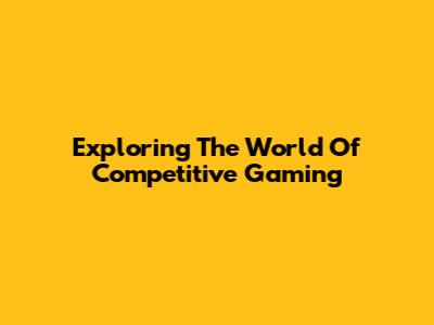 Exploring The World Of Competitive Gaming