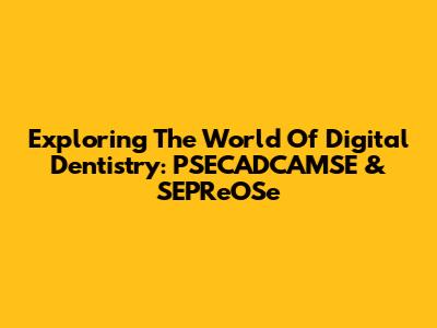 Exploring The World Of Digital Dentistry: PSECADCAMSE & SEPReOSe
