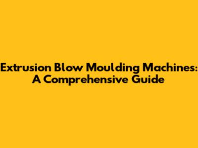 Extrusion Blow Moulding Machines: A Comprehensive Guide