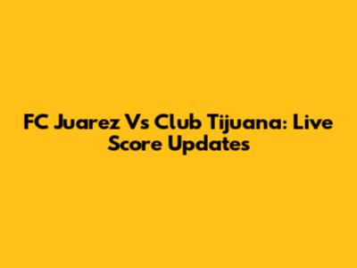 FC Juarez Vs Club Tijuana: Live Score Updates
