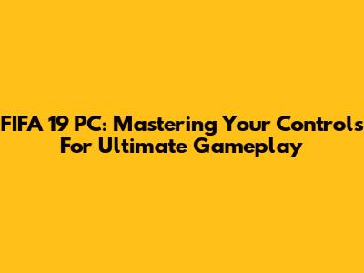 FIFA 19 PC: Mastering Your Controls For Ultimate Gameplay