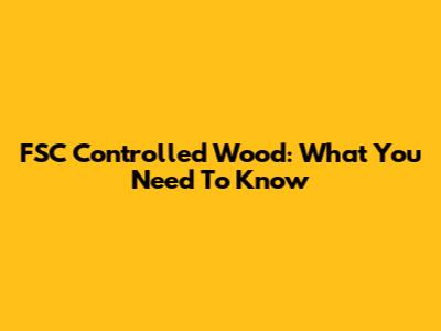FSC Controlled Wood: What You Need To Know