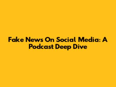 Fake News On Social Media: A Podcast Deep Dive