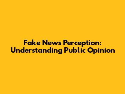 Fake News Perception: Understanding Public Opinion