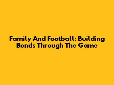 Family And Football: Building Bonds Through The Game