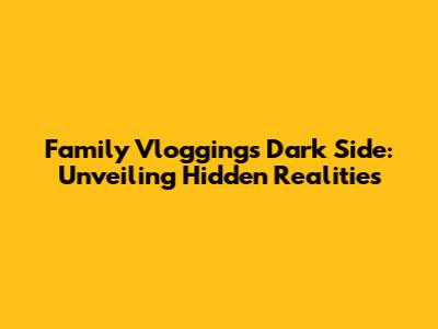 Family Vlogging's Dark Side: Unveiling Hidden Realities