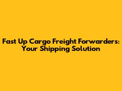 Fast Up Cargo Freight Forwarders: Your Shipping Solution