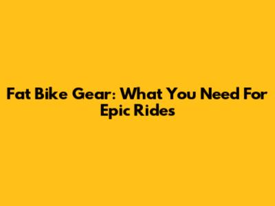 Fat Bike Gear: What You Need For Epic Rides