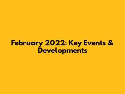 February 2022: Key Events & Developments