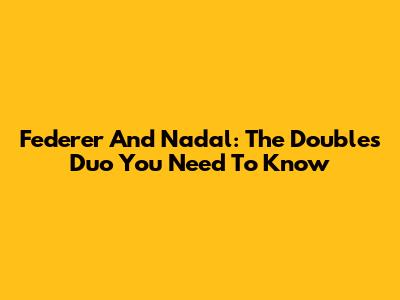 Federer And Nadal: The Doubles Duo You Need To Know