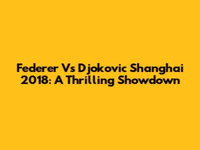 Federer Vs Djokovic Shanghai 2018: A Thrilling Showdown