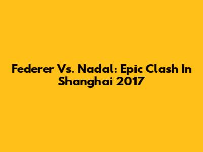Federer Vs. Nadal: Epic Clash In Shanghai 2017