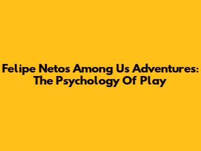 Felipe Neto's Among Us Adventures: The Psychology Of Play