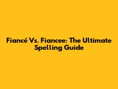 Fiancé Vs. Fiancee: The Ultimate Spelling Guide