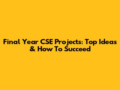 Final Year CSE Projects: Top Ideas & How To Succeed