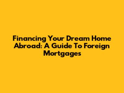 Financing Your Dream Home Abroad: A Guide To Foreign Mortgages