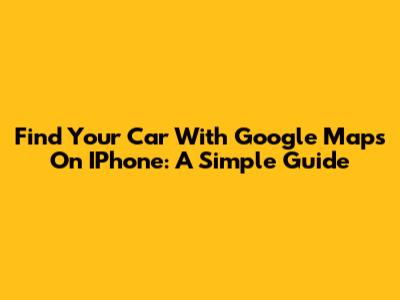 Find Your Car With Google Maps On IPhone: A Simple Guide