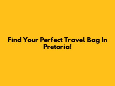 Find Your Perfect Travel Bag In Pretoria!