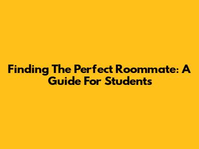 Finding The Perfect Roommate: A Guide For Students