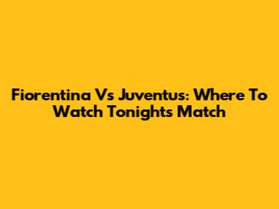 Fiorentina Vs Juventus: Where To Watch Tonight's Match
