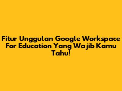 Fitur Unggulan Google Workspace For Education Yang Wajib Kamu Tahu!