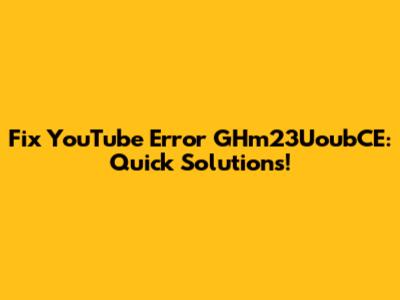 Fix YouTube Error GHm23UoubCE: Quick Solutions!