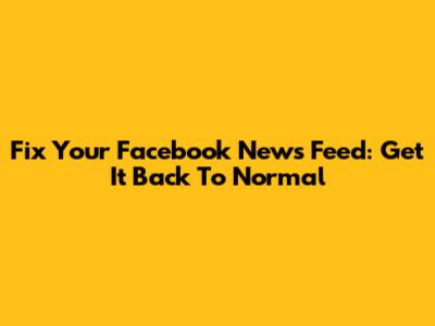 Fix Your Facebook News Feed: Get It Back To Normal