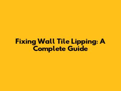 Fixing Wall Tile Lipping: A Complete Guide
