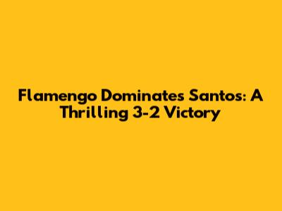 Flamengo Dominates Santos: A Thrilling 3-2 Victory