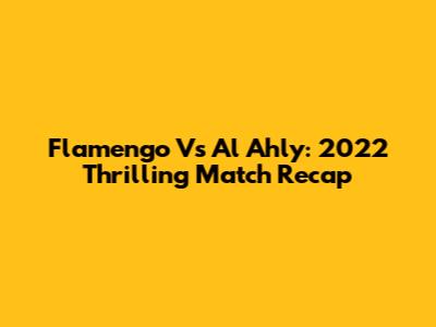 Flamengo Vs Al Ahly: 2022 Thrilling Match Recap
