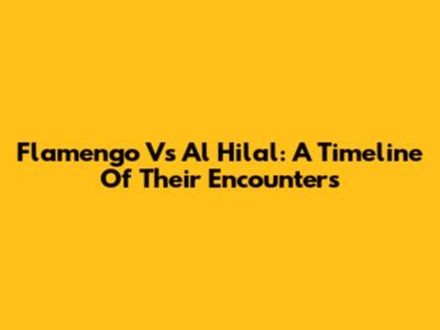 Flamengo Vs Al Hilal: A Timeline Of Their Encounters