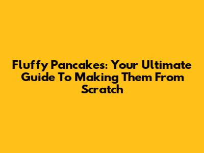 Fluffy Pancakes: Your Ultimate Guide To Making Them From Scratch