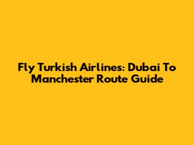 Fly Turkish Airlines: Dubai To Manchester Route Guide