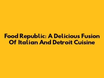 Food Republic: A Delicious Fusion Of Italian And Detroit Cuisine