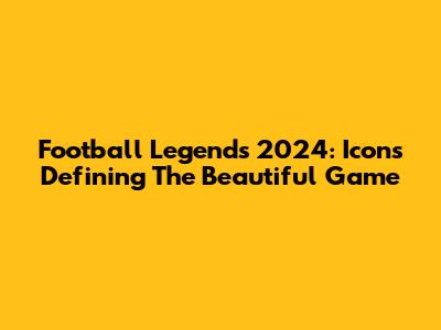Football Legends 2024: Icons Defining The Beautiful Game