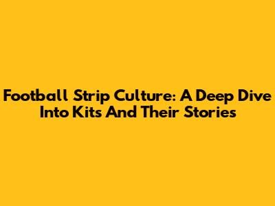 Football Strip Culture: A Deep Dive Into Kits And Their Stories
