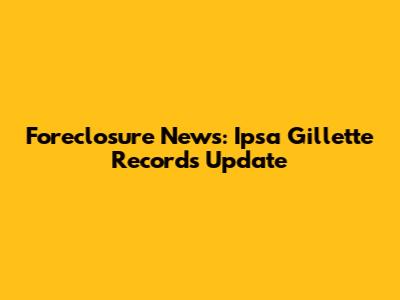 Foreclosure News: Ipsa Gillette Records Update
